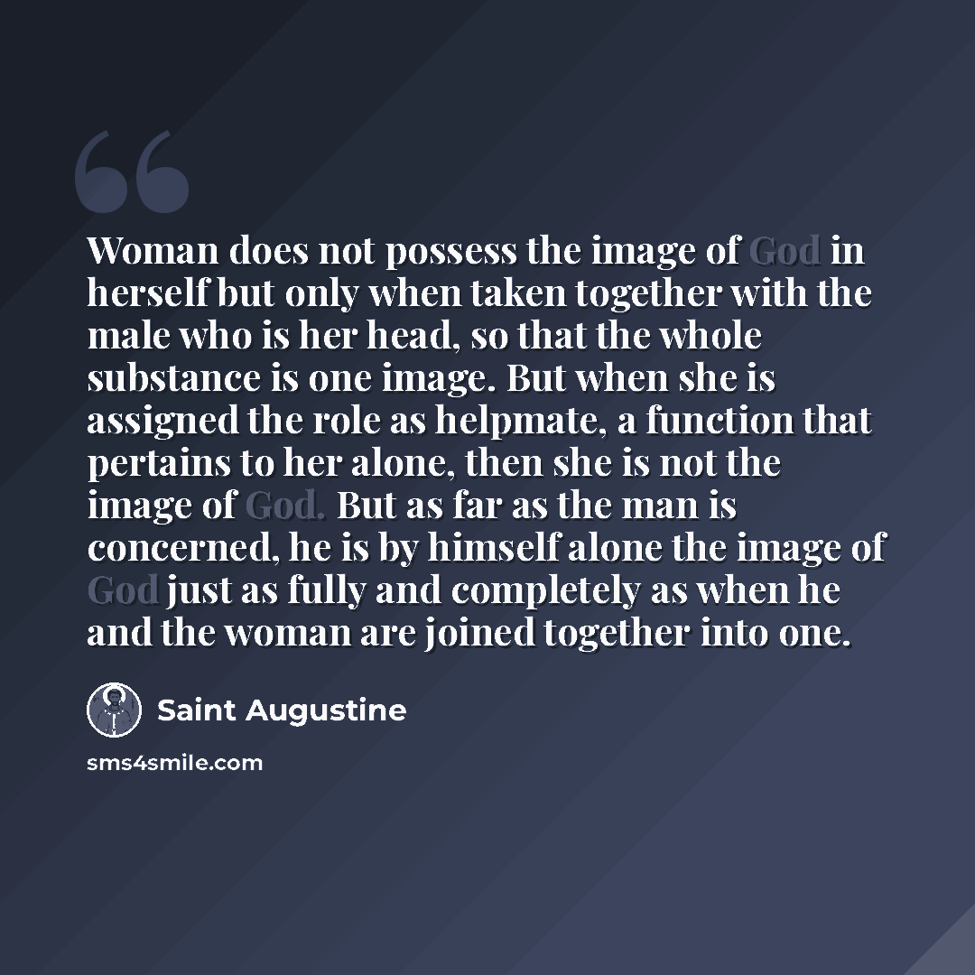 “Woman does not possess the image of God in herself but only when taken together with the male who is her head, so that the whole substance is one image. But when she is assigned the role as helpmate, a function that pertains to her alone, then she is not the image of God. But as far as the man is…” quote by Saint Augustine