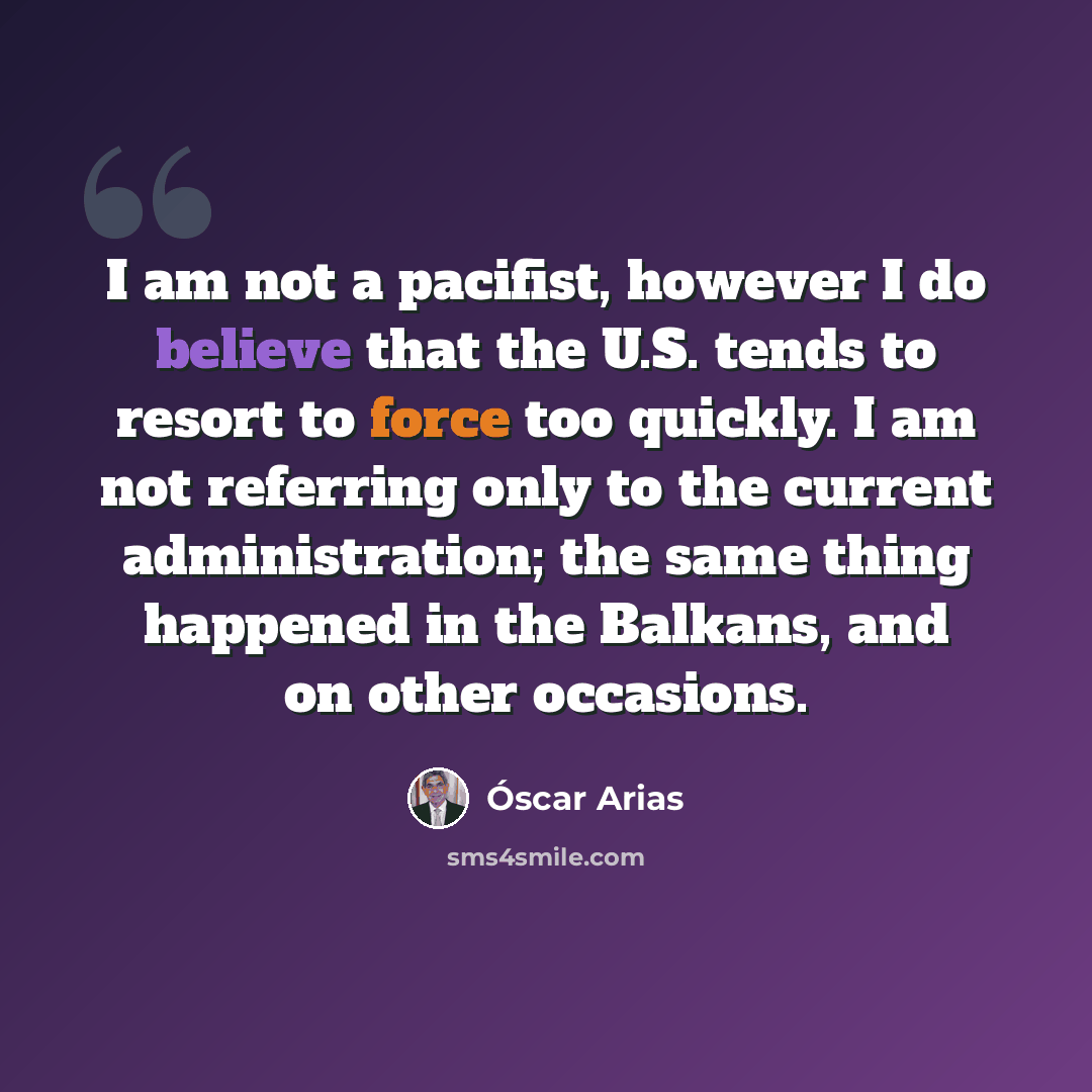 “I am not a pacifist, however I do believe that the U.S. tends to resort to force too quickly. I am not referring only to the current administration; the same thing happened in the Balkans, and on other occasions.” quote by Oscar Arias