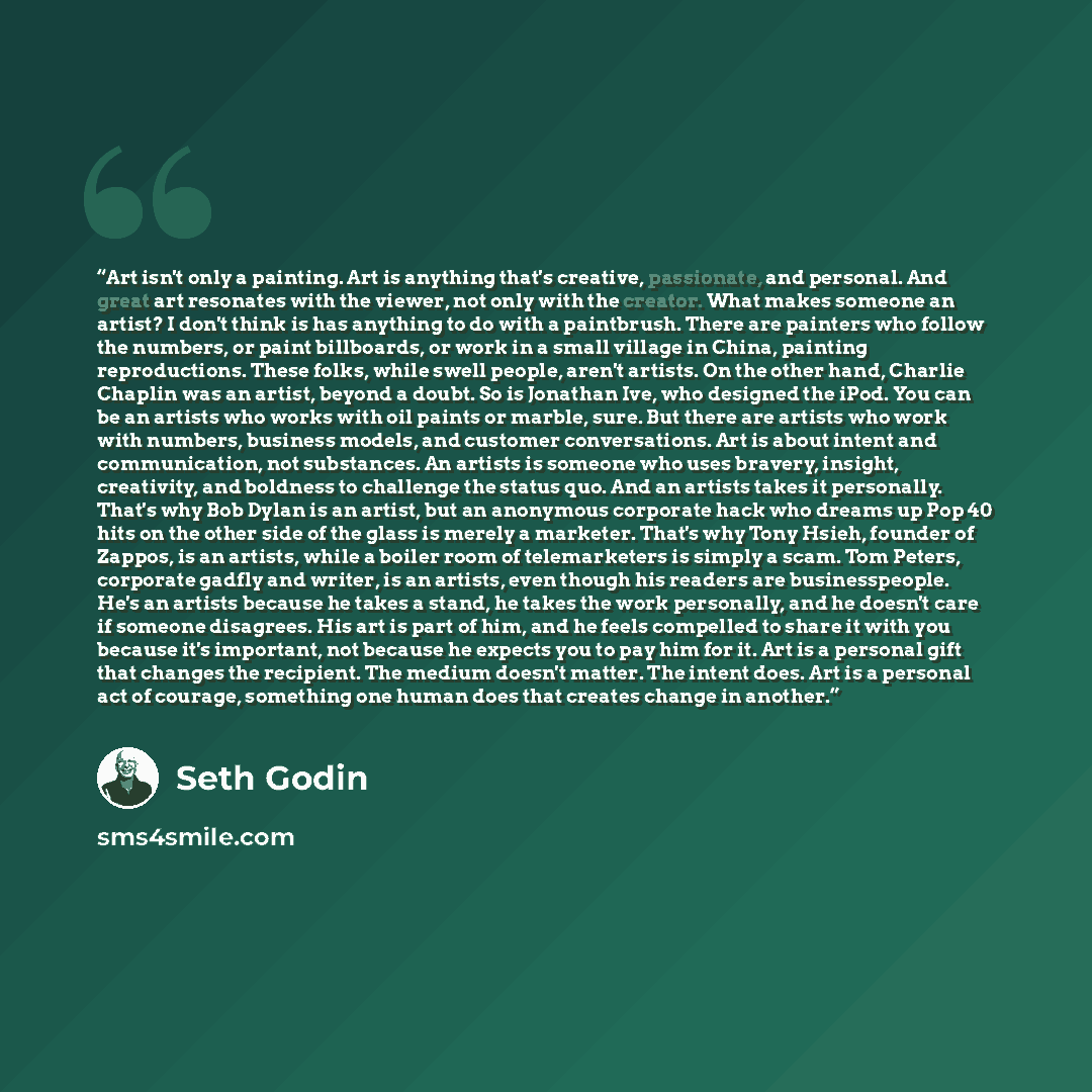 “Art isn't only a painting. Art is anything that's creative, passionate, and personal. And great art resonates with the viewer, not only with the creator. What makes someone an artist? I don't think is has anything to do with a paintbrush. There are painters who follow the numbers, or paint…” quote by Seth Godin
