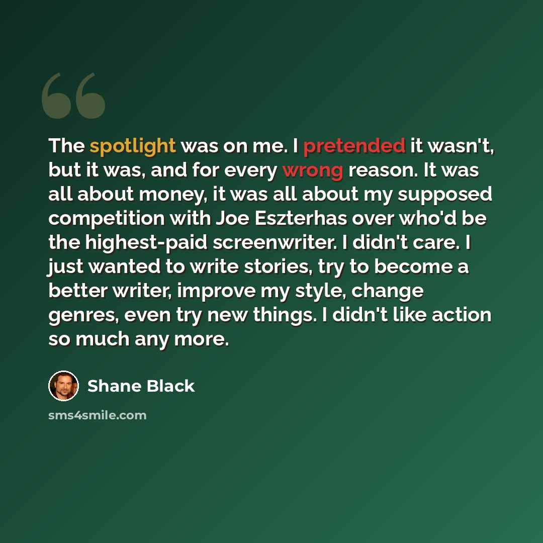 “The spotlight was on me. I pretended it wasn't, but it was, and for every wrong reason. It was all about money, it was all about my supposed competition with Joe Eszterhas over who'd be the highest-paid screenwriter. I didn't care. I just wanted to write stories, try to become a better writer…” quote by Shane Black