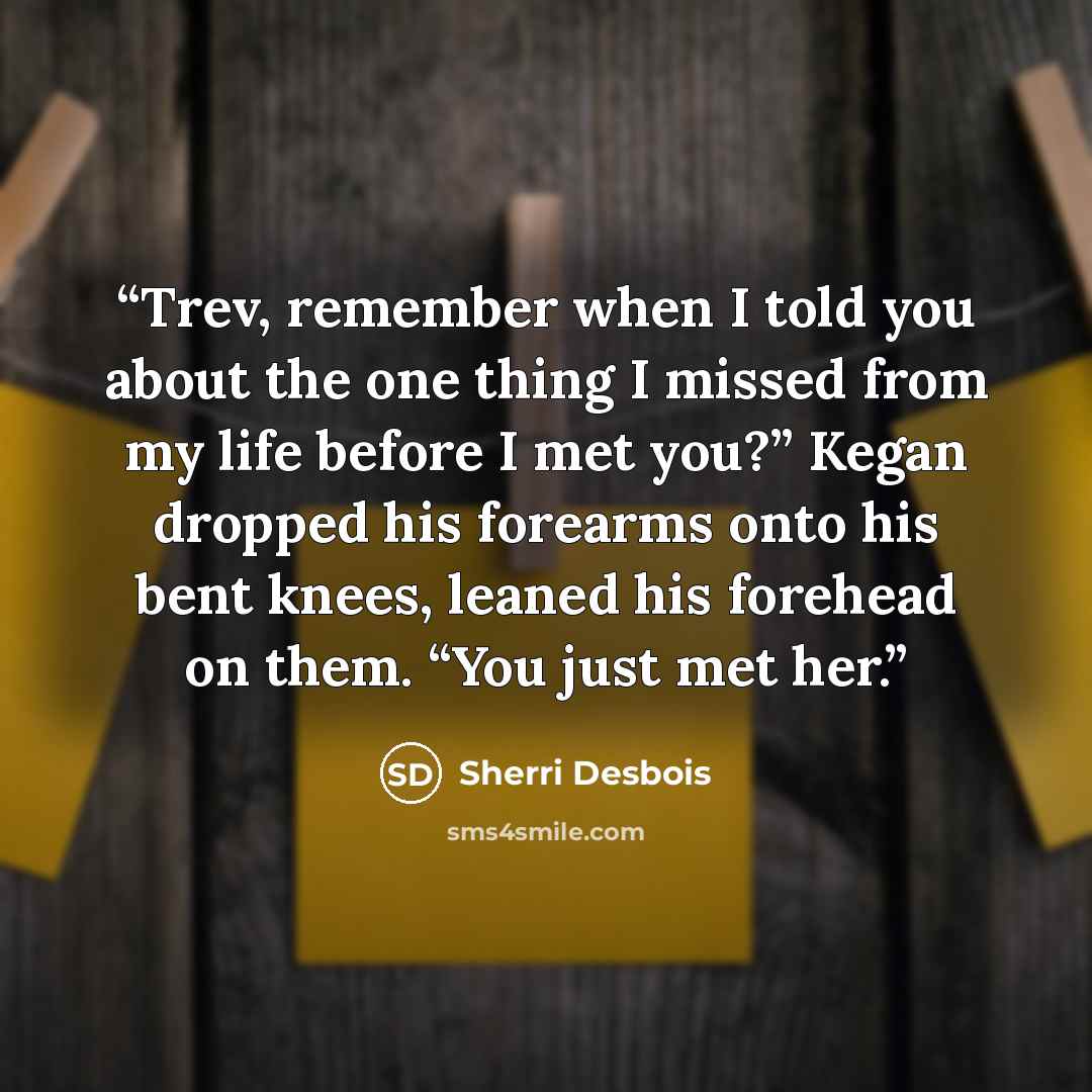 “Trev, remember when I told you about the one thing I missed from my life before I met you?” Kegan dropped his forearms onto his bent knees, leaned his forehead on them. “You just met her.” quote by Sherri Desbois