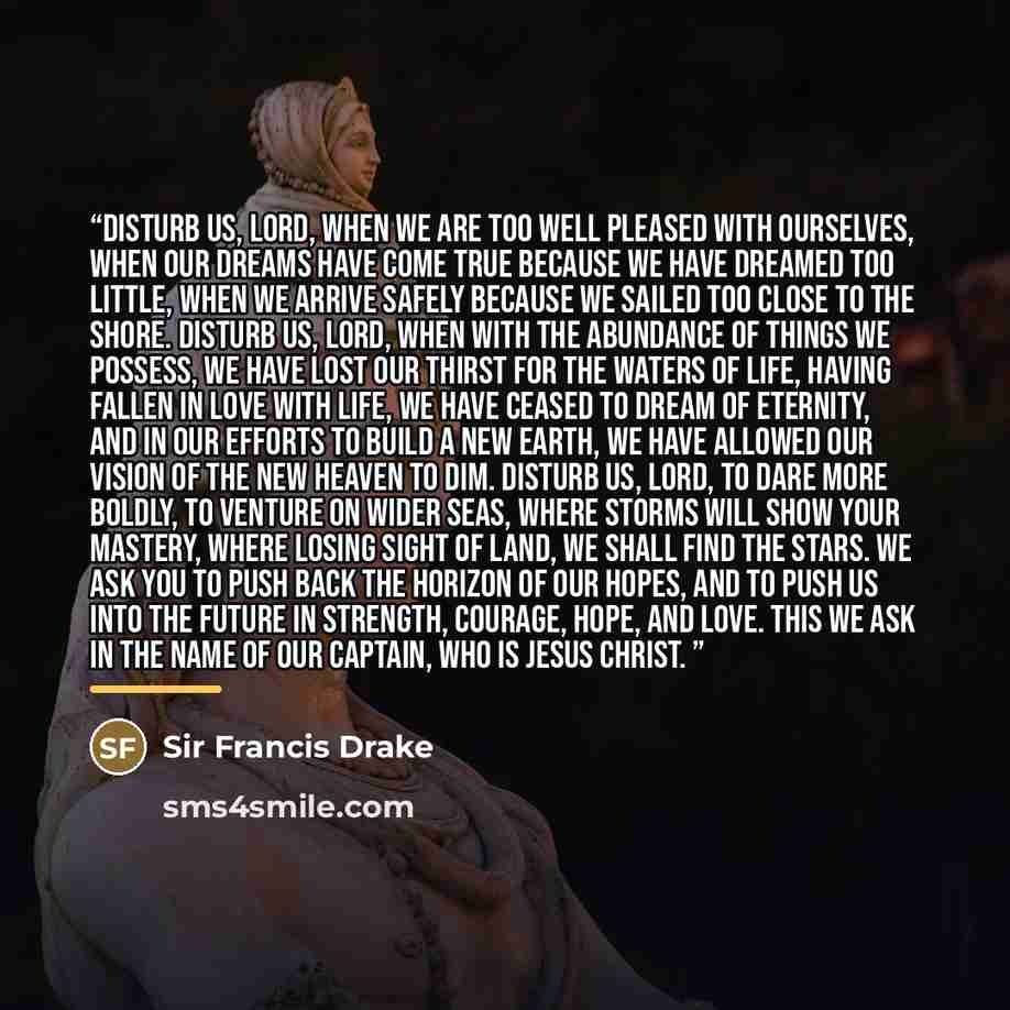 “Disturb us, Lord, when we are too well pleased with ourselves, when our dreams have come true because we have dreamed too little, when we arrive safely because we sailed too close to the shore. Disturb us, Lord, when with the abundance of things we possess, we have lost our thirst for the waters…” quote by Sir Francis Drake