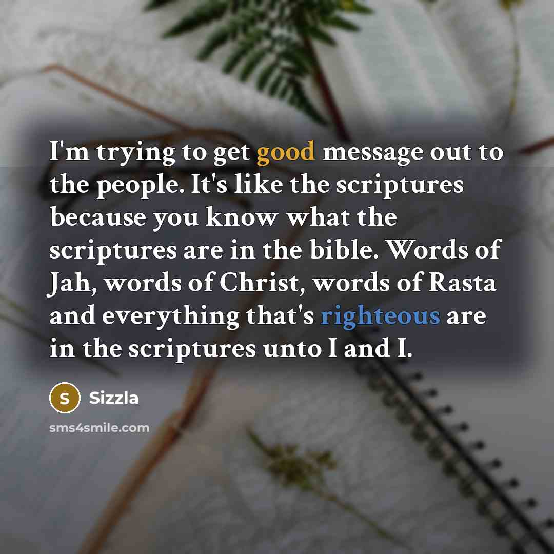“I'm trying to get good message out to the people. It's like the scriptures because you know what the scriptures are in the bible. Words of Jah, words of Christ, words of Rasta and everything that's righteous are in the scriptures unto I and I.” quote by Sizzla