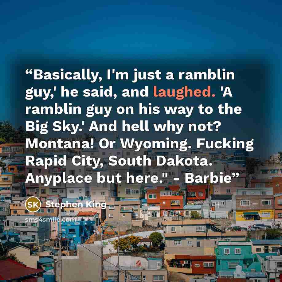 “Basically, I'm just a ramblin guy,' he said, and laughed. 'A ramblin guy on his way to the Big Sky.' And hell why not? Montana! Or Wyoming. Fucking Rapid City, South Dakota. Anyplace but here." - Barbie” quote by Stephen King