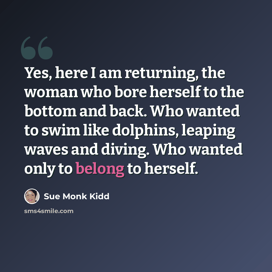 “Yes, here I am returning, the woman who bore herself to the bottom and back. Who wanted to swim like dolphins, leaping waves and diving. Who wanted only to belong to herself.” quote by Sue Monk Kidd