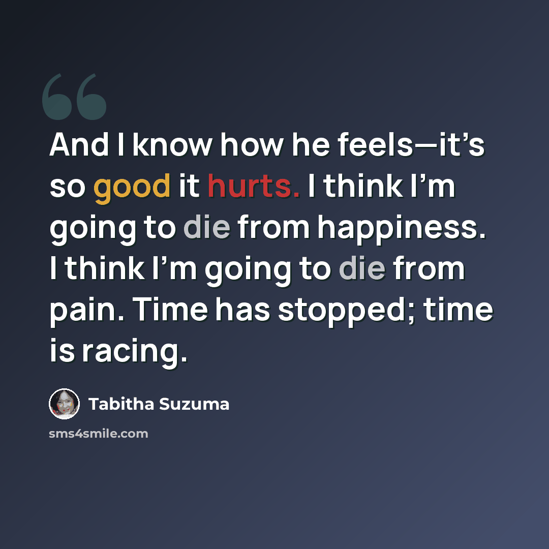 “And I know how he feels—it’s so good it hurts. I think I’m going to die from happiness. I think I’m going to die from pain. Time has stopped; time is racing.” quote by Tabitha Suzuma