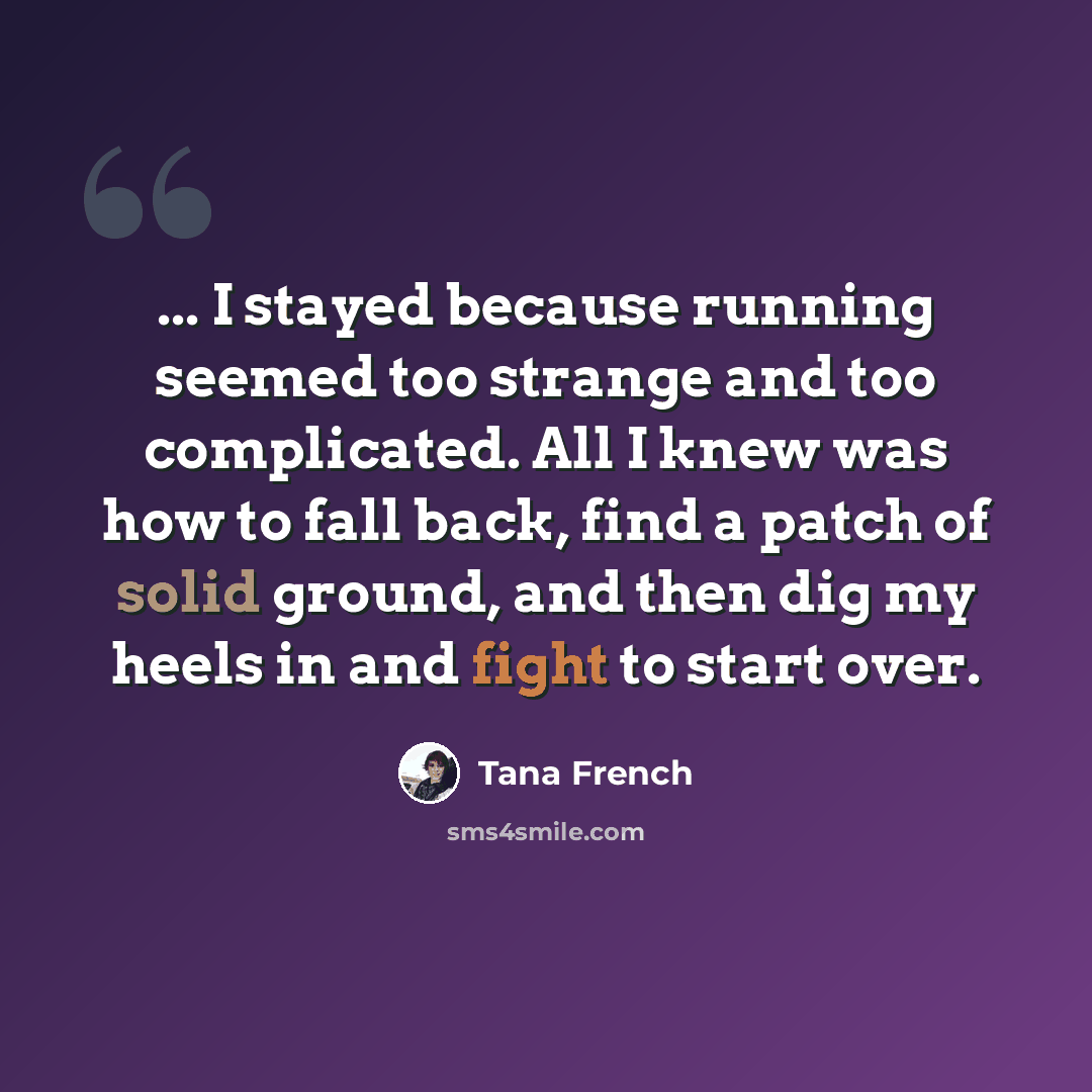 “... I stayed because running seemed too strange and too complicated. All I knew was how to fall back, find a patch of solid ground, and then dig my heels in and fight to start over.” quote by Tana French