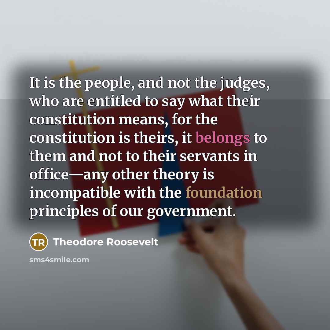 “It is the people, and not the judges, who are entitled to say what their constitution means, for the constitution is theirs, it belongs to them and not to their servants in office—any other theory is incompatible with the foundation principles of our government.” quote by Theodore Roosevelt