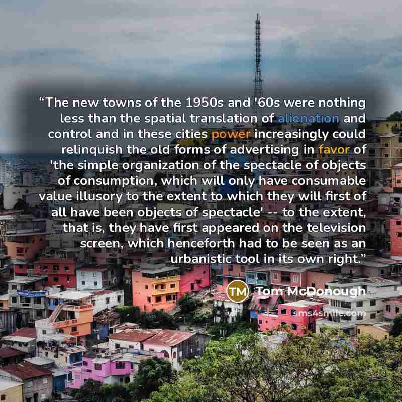 “The new towns of the 1950s and '60s were nothing less than the spatial translation of alienation and control and in these cities power increasingly could relinquish the old forms of advertising in favor of 'the simple organization of the spectacle of objects of consumption, which will only have…” quote by Tom McDonough