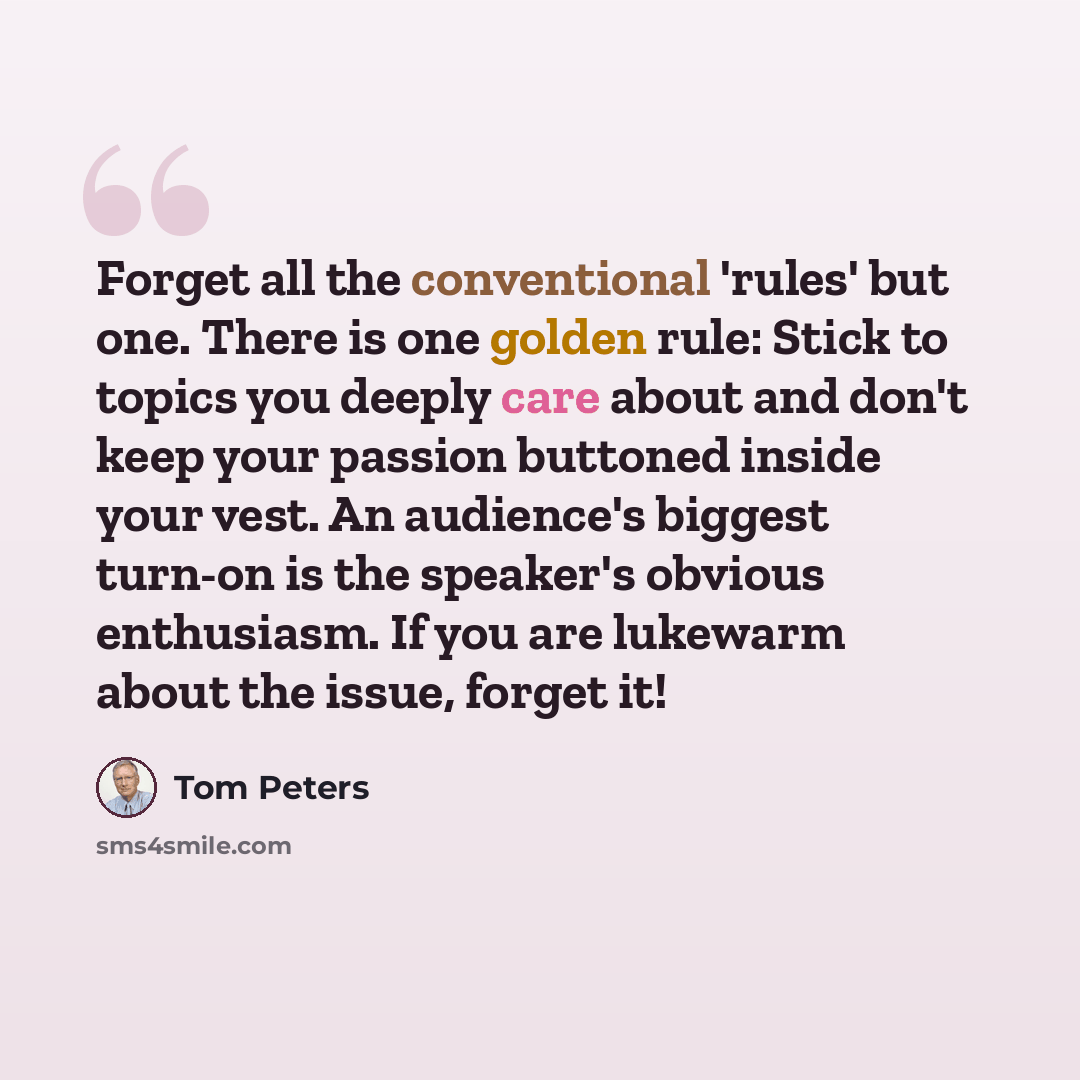 “Forget all the conventional 'rules' but one. There is one golden rule: Stick to topics you deeply care about and don't keep your passion buttoned inside your vest. An audience's biggest turn-on is the speaker's obvious enthusiasm. If you are lukewarm about the issue, forget it!” quote by Tom Peters