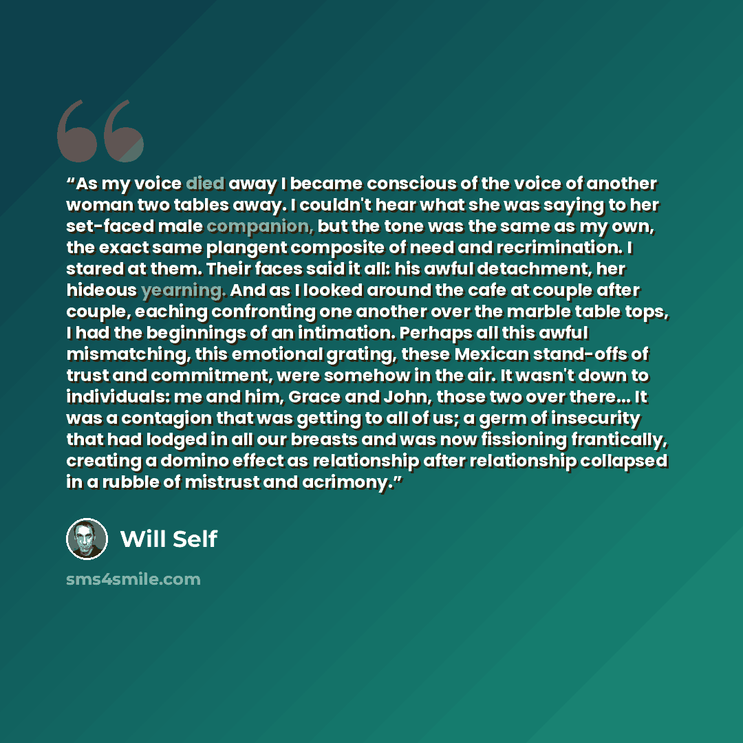 “As my voice died away I became conscious of the voice of another woman two tables away. I couldn't hear what she was saying to her set-faced male companion, but the tone was the same as my own, the exact same plangent composite of need and recrimination. I stared at them. Their faces said it all…” quote by Will Self