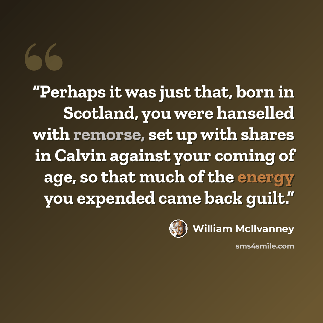 “Perhaps it was just that, born in Scotland, you were hanselled with remorse, set up with shares in Calvin against your coming of age, so that much of the energy you expended came back guilt.” quote by William McIlvanney