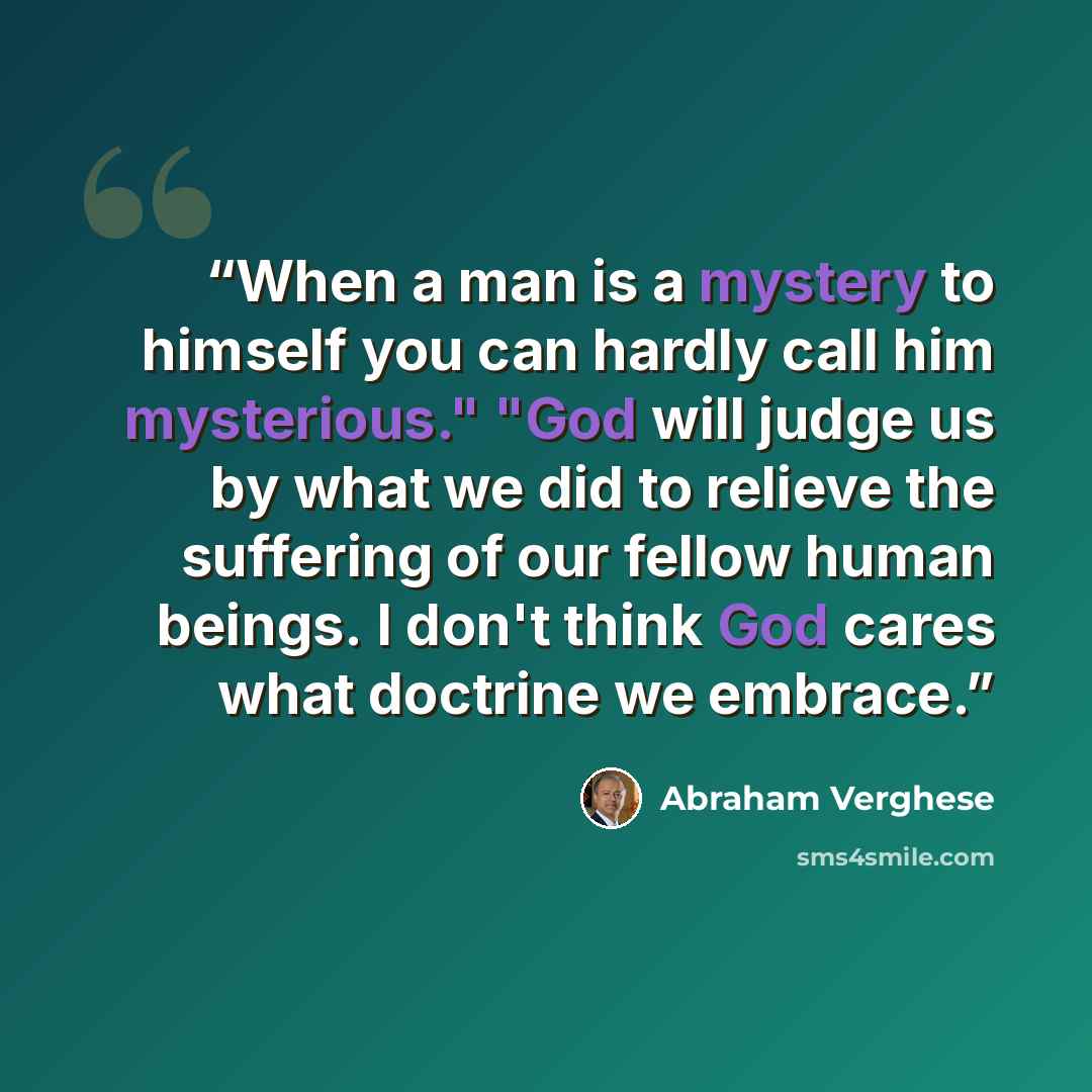 “When a man is a mystery to himself you can hardly call him mysterious." "God will judge us by what we did to relieve the suffering of our fellow human beings. I don't think God cares what doctrine we embrace.” quote by Abraham Verghese