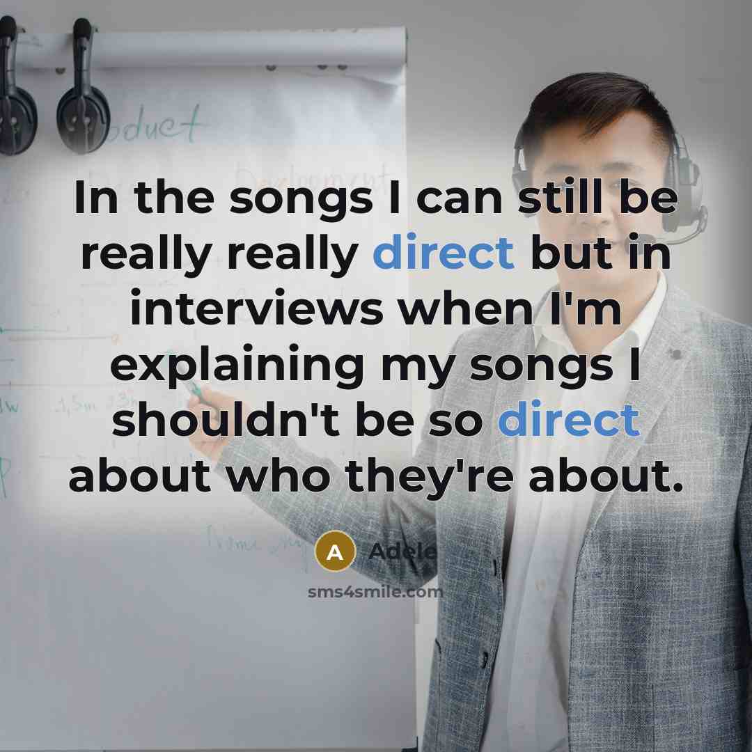 “In the songs I can still be really really direct but in interviews when I'm explaining my songs I shouldn't be so direct about who they're about.” quote by Adele