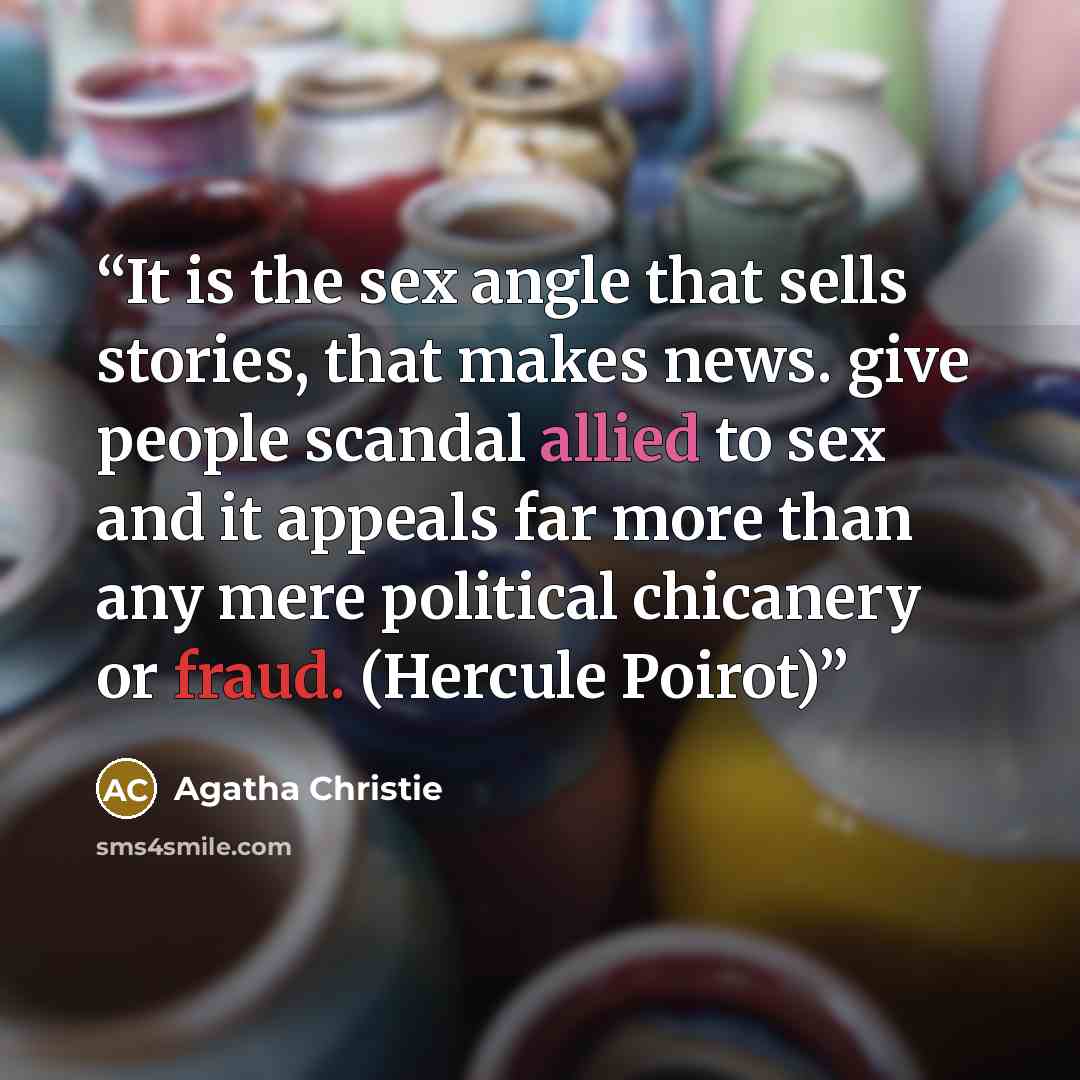 “It is the sex angle that sells stories, that makes news. give people scandal allied to sex and it appeals far more than any mere political chicanery or fraud. (Hercule Poirot)” quote by Agatha Christie