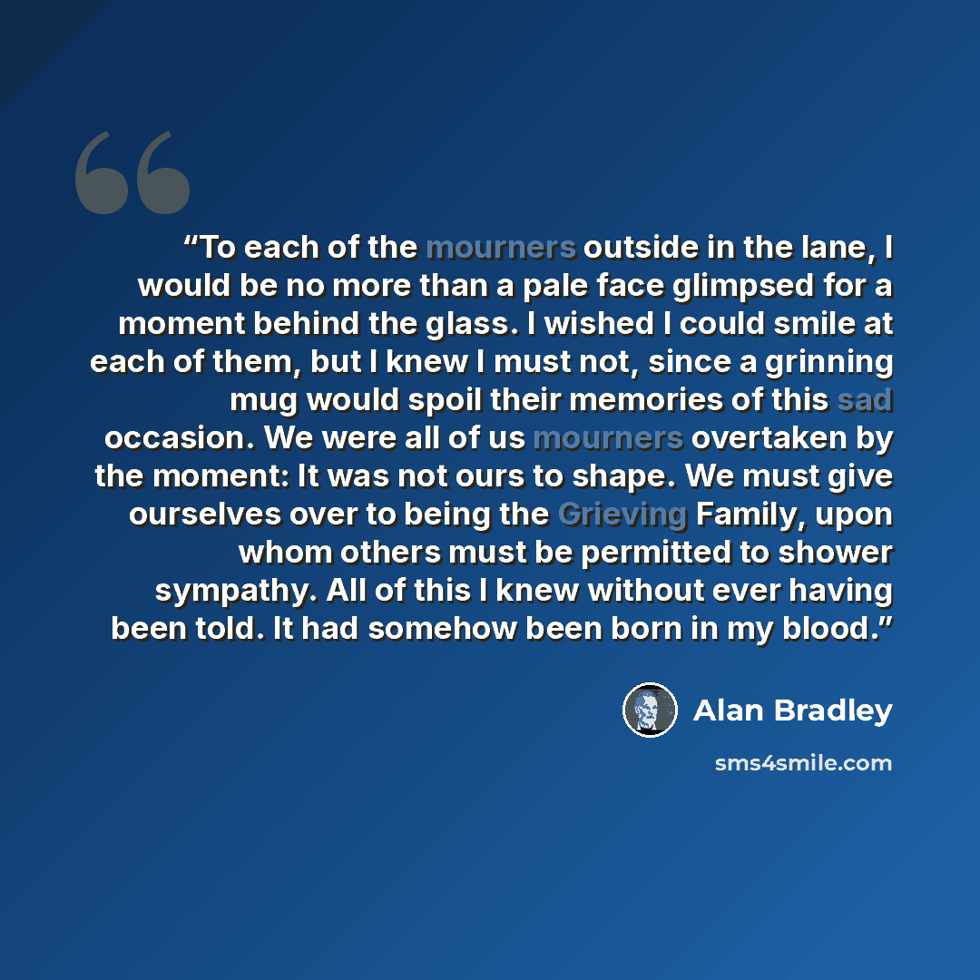 “To each of the mourners outside in the lane, I would be no more than a pale face glimpsed for a moment behind the glass. I wished I could smile at each of them, but I knew I must not, since a grinning mug would spoil their memories of this sad occasion. We were all of us mourners overtaken by the…” quote by Alan Bradley