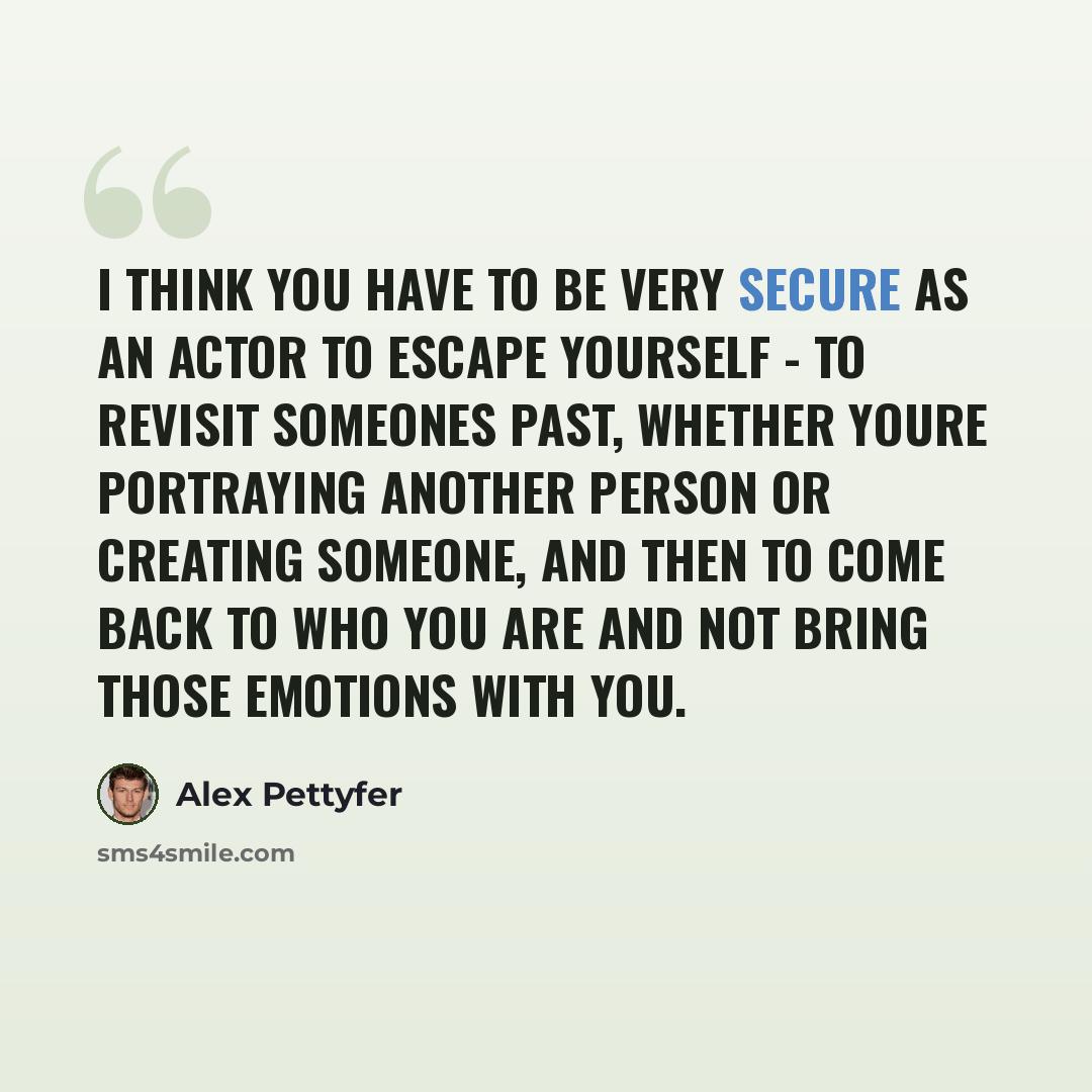“I think you have to be very secure as an actor to escape yourself - to revisit someones past, whether youre portraying another person or creating someone, and then to come back to who you are and not bring those emotions with you.” quote by Alex Pettyfer