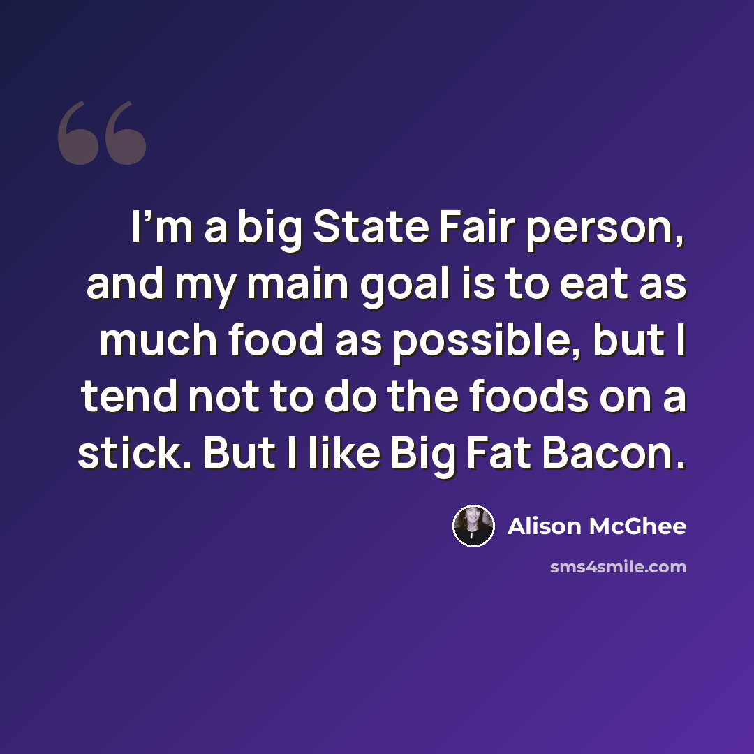 “I'm a big State Fair person, and my main goal is to eat as much food as possible, but I tend not to do the foods on a stick. But I like Big Fat Bacon.” quote by Alison McGhee
