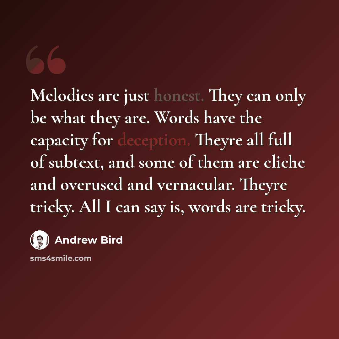 “Melodies are just honest. They can only be what they are. Words have the capacity for deception. Theyre all full of subtext, and some of them are cliche and overused and vernacular. Theyre tricky. All I can say is, words are tricky.” quote by Andrew Bird