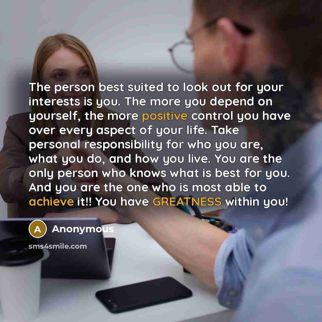 “The person best suited to look out for your interests is you. The more you depend on yourself, the more positive control you have over every aspect of your life. Take personal responsibility for who you are, what you do, and how you live. You are the only person who knows what is best for you. And…” quote by Anonymous