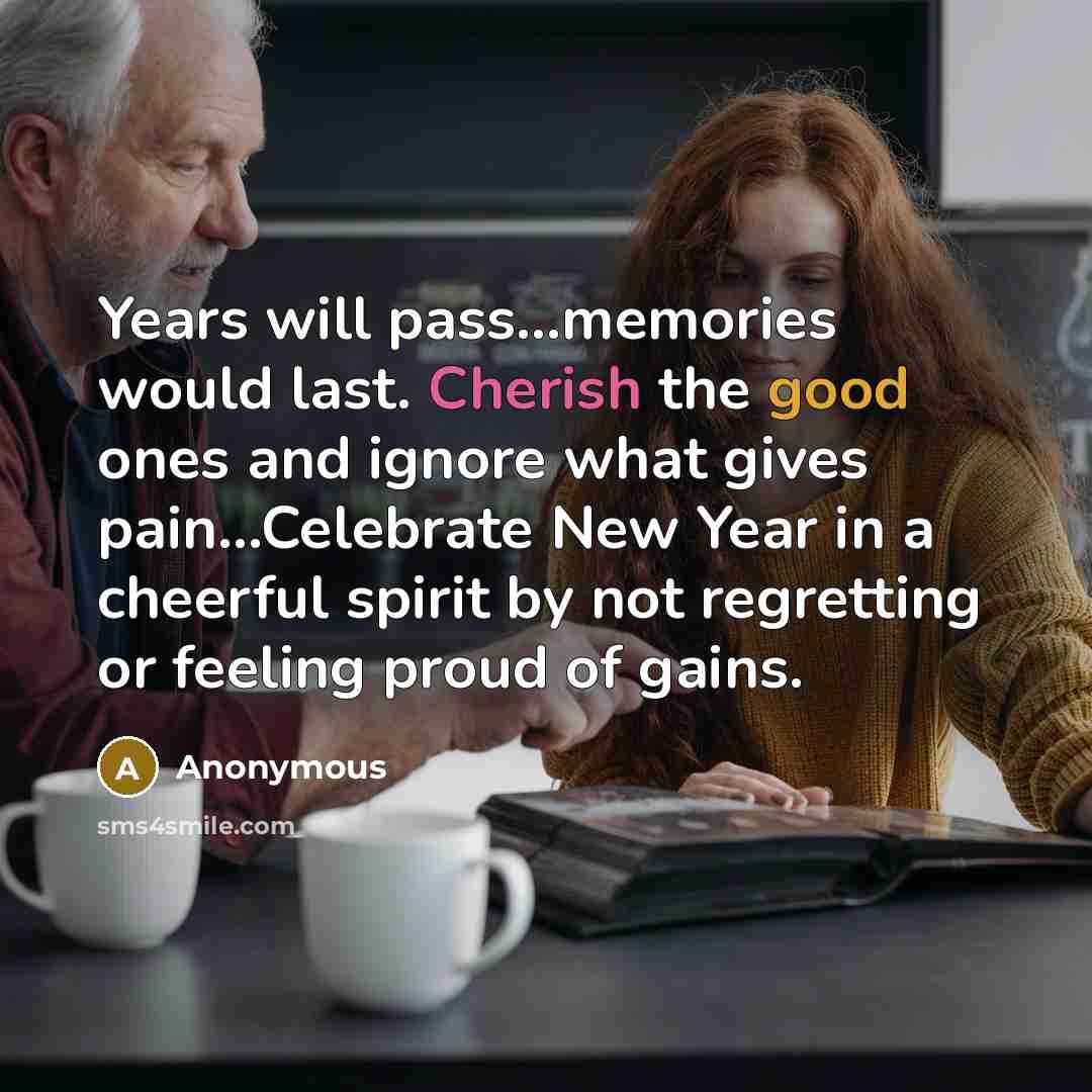 “Years will pass...memories would last. Cherish the good ones and ignore what gives pain...Celebrate New Year in a cheerful spirit by not regretting or feeling proud of gains.” quote by Anonymous