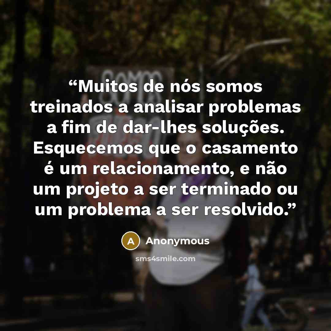 “Muitos de nós somos treinados a analisar problemas a fim de dar-lhes soluções. Esquecemos que o casamento é um relacionamento, e não um projeto a ser terminado ou um problema a ser resolvido.” quote by Anonymous