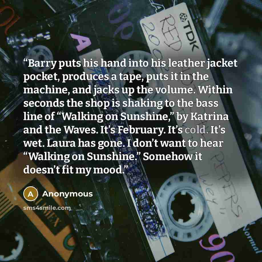 “Barry puts his hand into his leather jacket pocket, produces a tape, puts it in the machine, and jacks up the volume. Within seconds the shop is shaking to the bass line of “Walking on Sunshine,” by Katrina and the Waves. It’s February. It’s cold. It’s wet. Laura has gone. I don’t want to hear…” quote by Anonymous