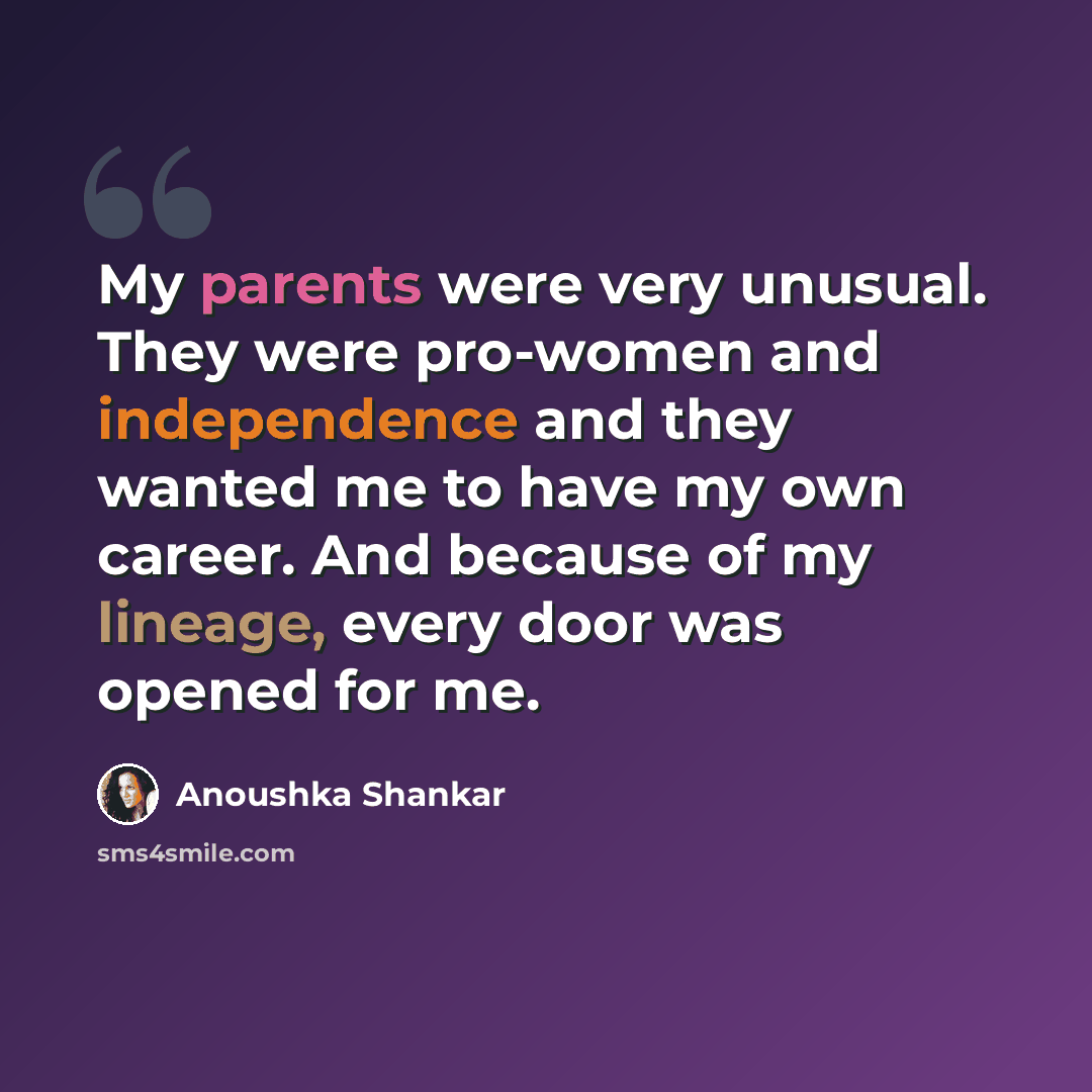 “My parents were very unusual. They were pro-women and independence and they wanted me to have my own career. And because of my lineage, every door was opened for me.” quote by Anoushka Shankar