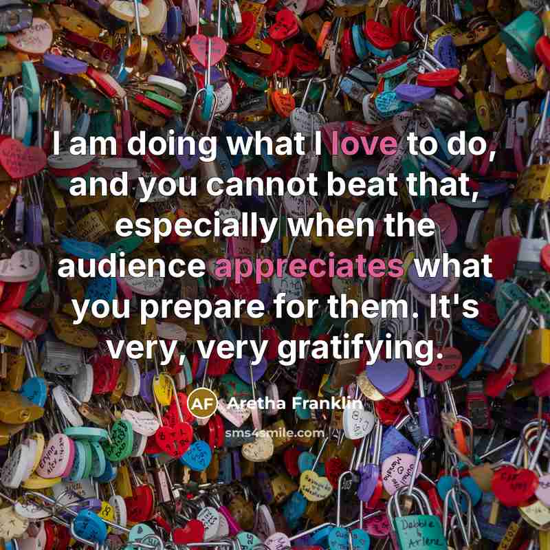 “I am doing what I love to do, and you cannot beat that, especially when the audience appreciates what you prepare for them. It's very, very gratifying.” quote by Aretha Franklin