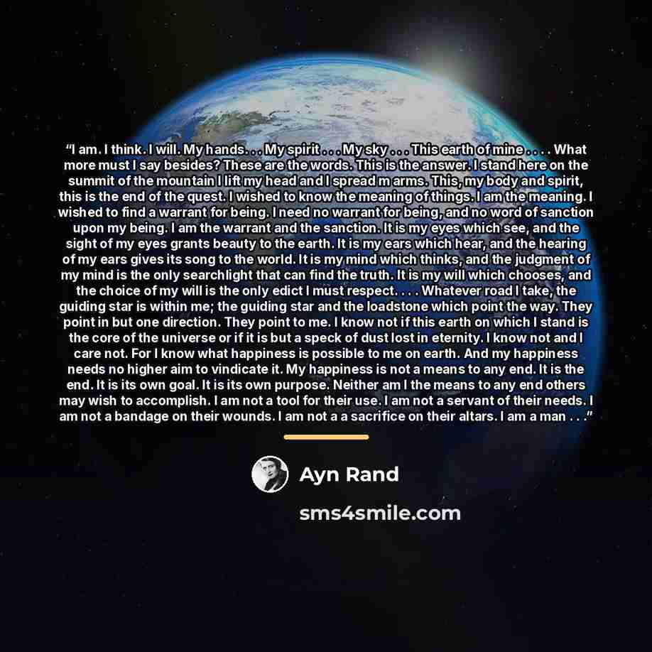 “I am. I think. I will. My hands. . . My spirit . . . My sky . . . This earth of mine . . . . What more must I say besides? These are the words. This is the answer. I stand here on the summit of the mountain I lift my head and I spread m arms. This, my body and spirit, this is the end of the quest…” quote by Ayn Rand