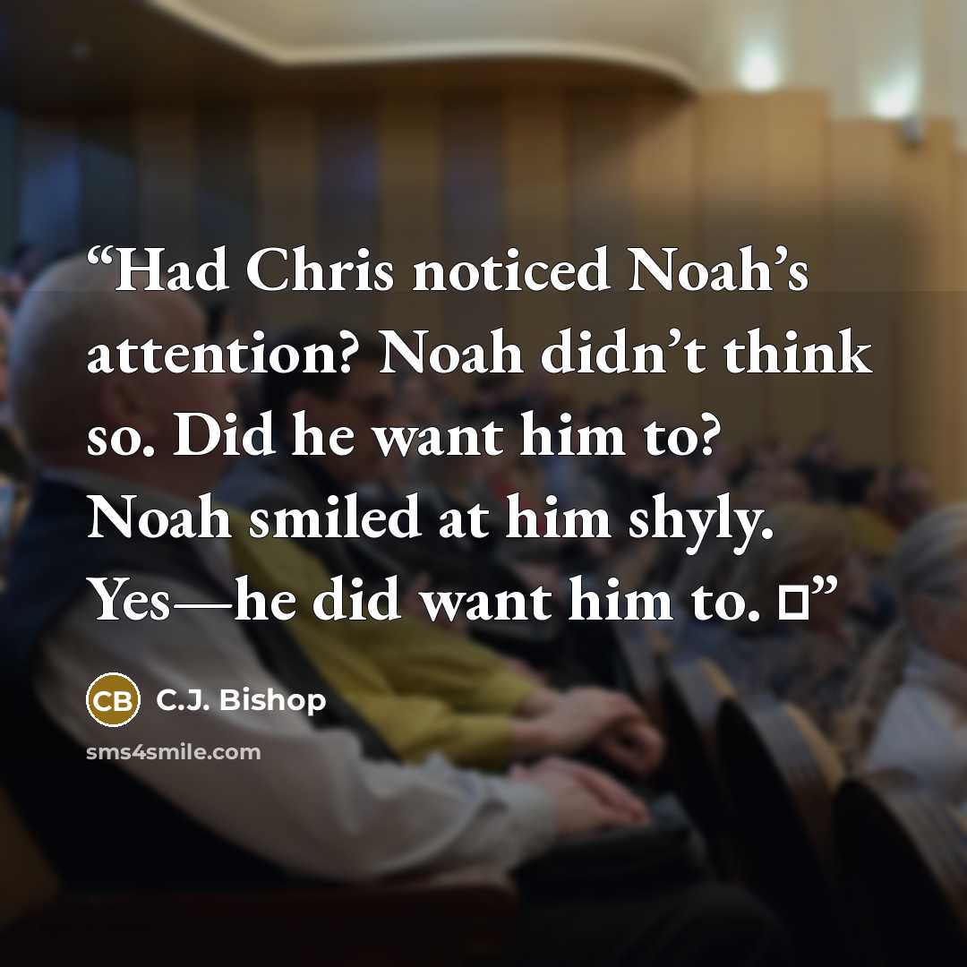“Had Chris noticed Noah’s attention? Noah didn’t think so. Did he want him to? Noah smiled at him shyly. Yes—he did want him to. ♦” quote by C.J. Bishop
