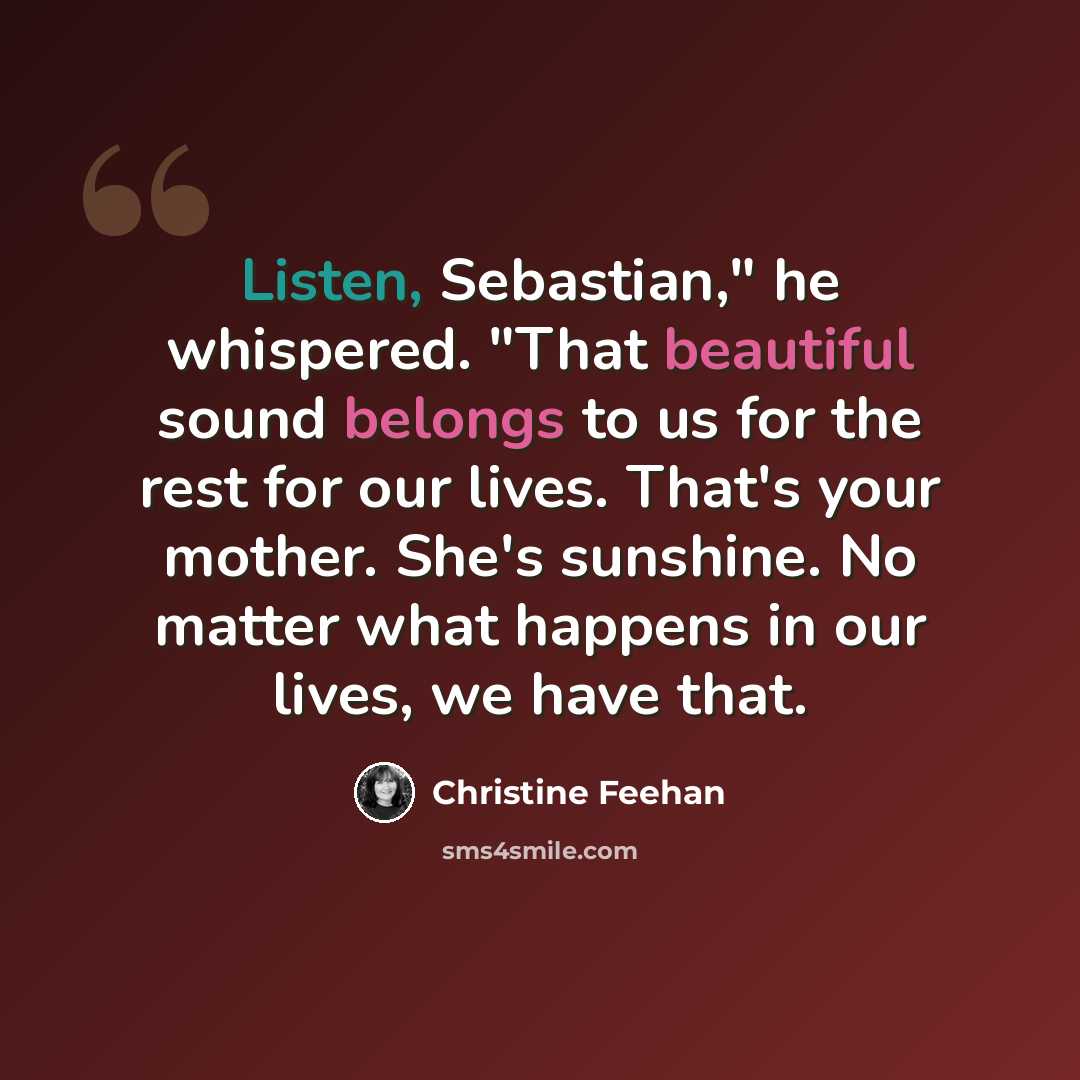 “Listen, Sebastian," he whispered. "That beautiful sound belongs to us for the rest for our lives. That's your mother. She's sunshine. No matter what happens in our lives, we have that.” quote by Christine Feehan