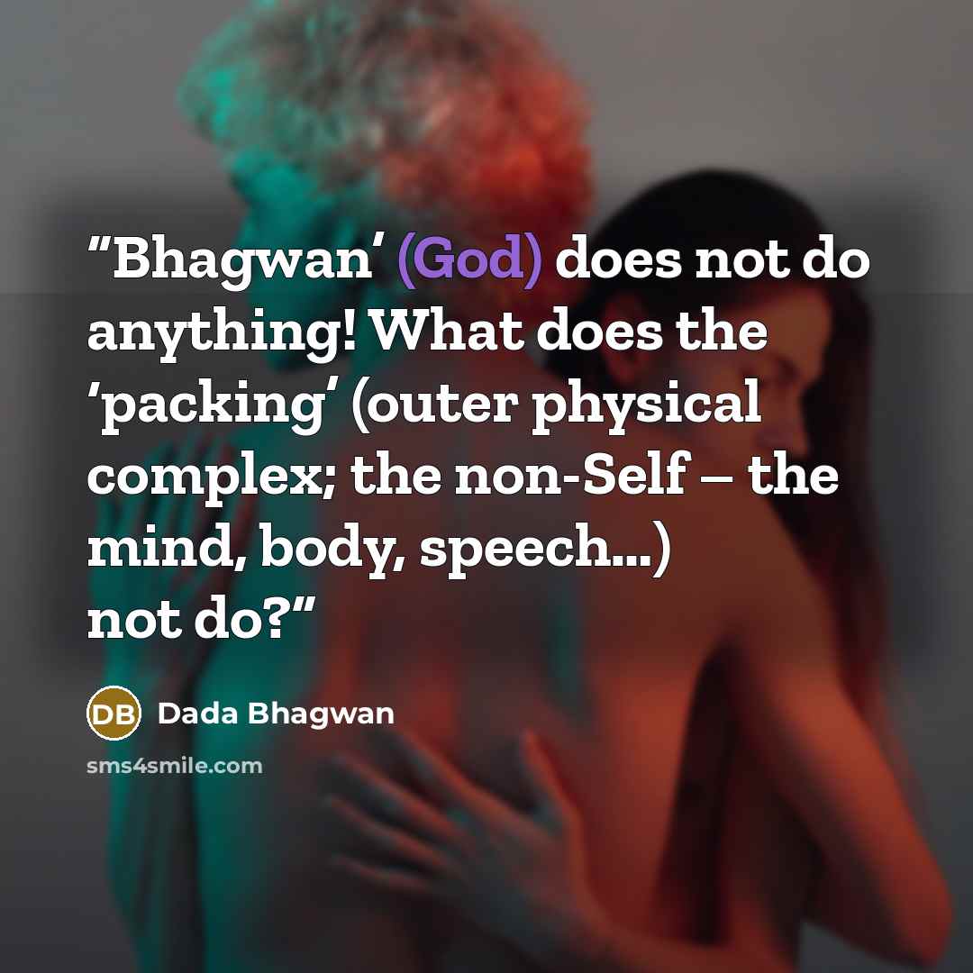 “Bhagwan’ (God) does not do anything! What does the ‘packing’ (outer physical complex; the non-Self – the mind, body, speech…) not do?” quote by Dada Bhagwan