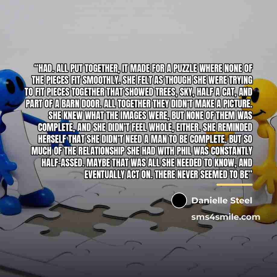 “had. All put together, it made for a puzzle where none of the pieces fit smoothly. She felt as though she were trying to fit pieces together that showed trees, sky, half a cat, and part of a barn door. All together they didn’t make a picture. She knew what the images were, but none of them was…” quote by Danielle Steel