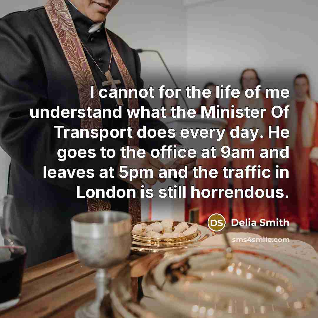 “I cannot for the life of me understand what the Minister Of Transport does every day. He goes to the office at 9am and leaves at 5pm and the traffic in London is still horrendous.” quote by Delia Smith