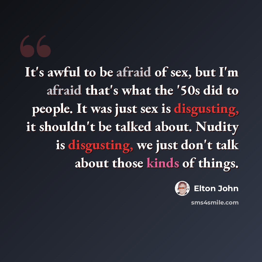 “It's awful to be afraid of sex, but I'm afraid that's what the '50s did to people. It was just sex is disgusting, it shouldn't be talked about. Nudity is disgusting, we just don't talk about those kinds of things.” quote by Elton John
