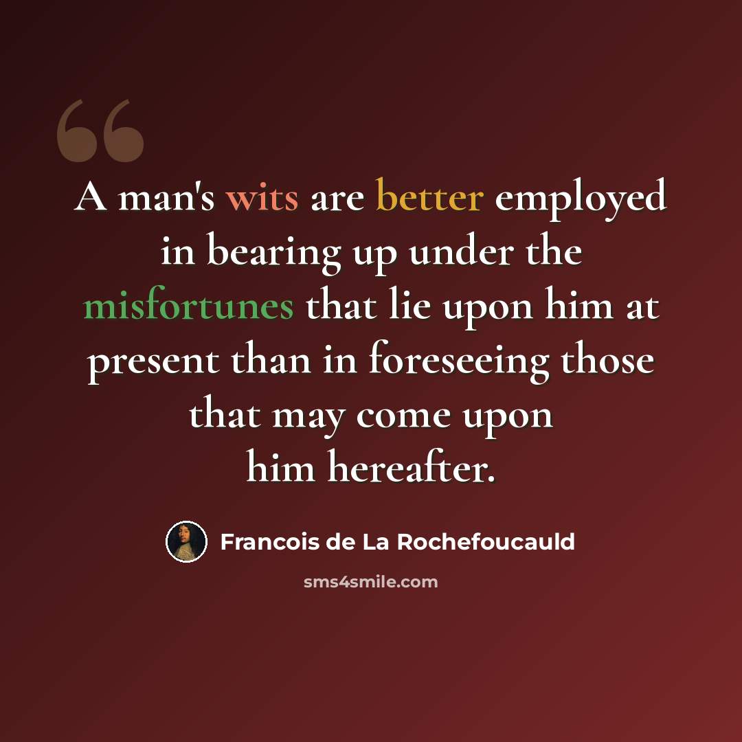 “A man's wits are better employed in bearing up under the misfortunes that lie upon him at present than in foreseeing those that may come upon him hereafter.” quote by Francois de La Rochefoucauld