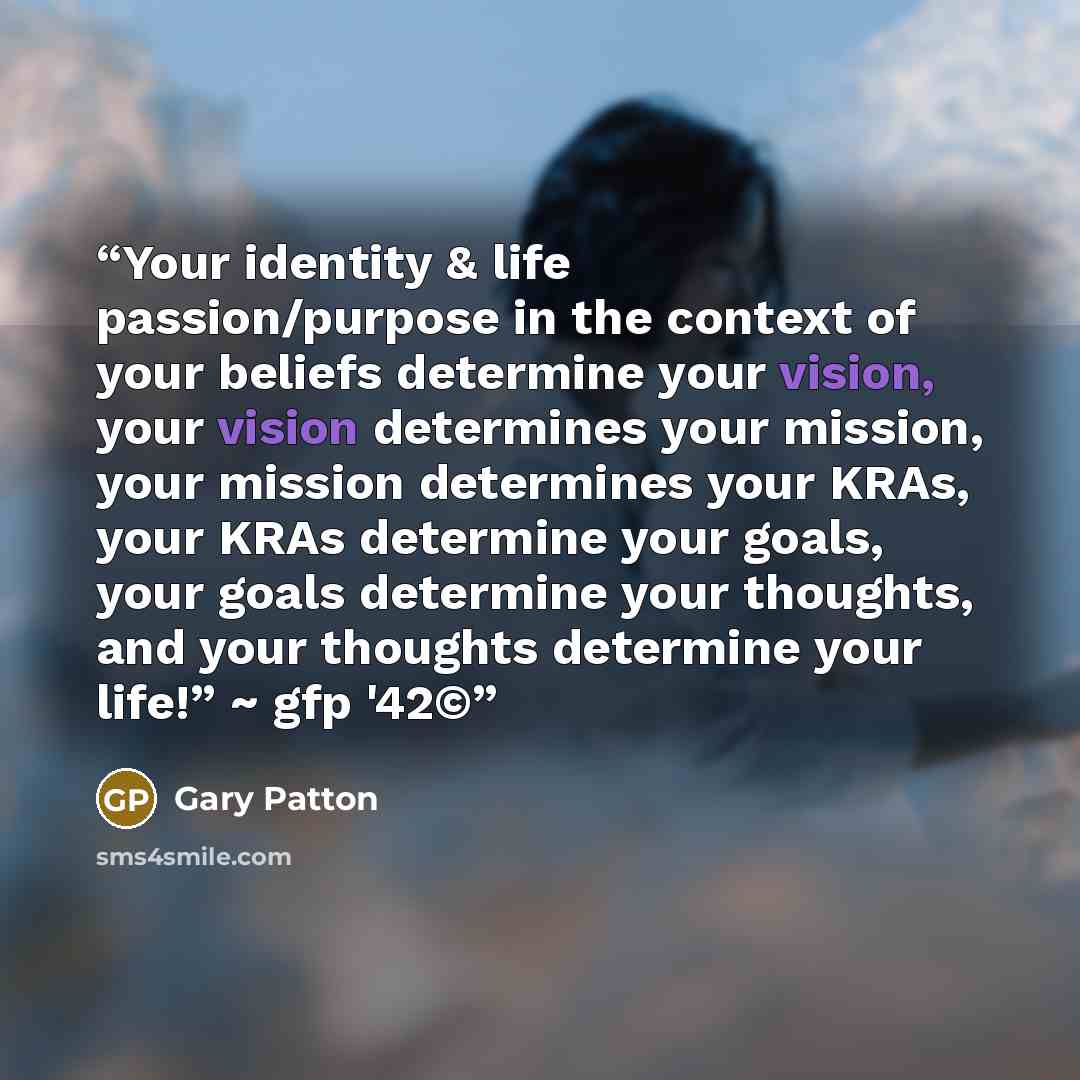 “Your identity & life passion/purpose in the context of your beliefs determine your vision, your vision determines your mission, your mission determines your KRAs, your KRAs determine your goals, your goals determine your thoughts, and your thoughts determine your life!” ~ gfp '42©” quote by Gary Patton