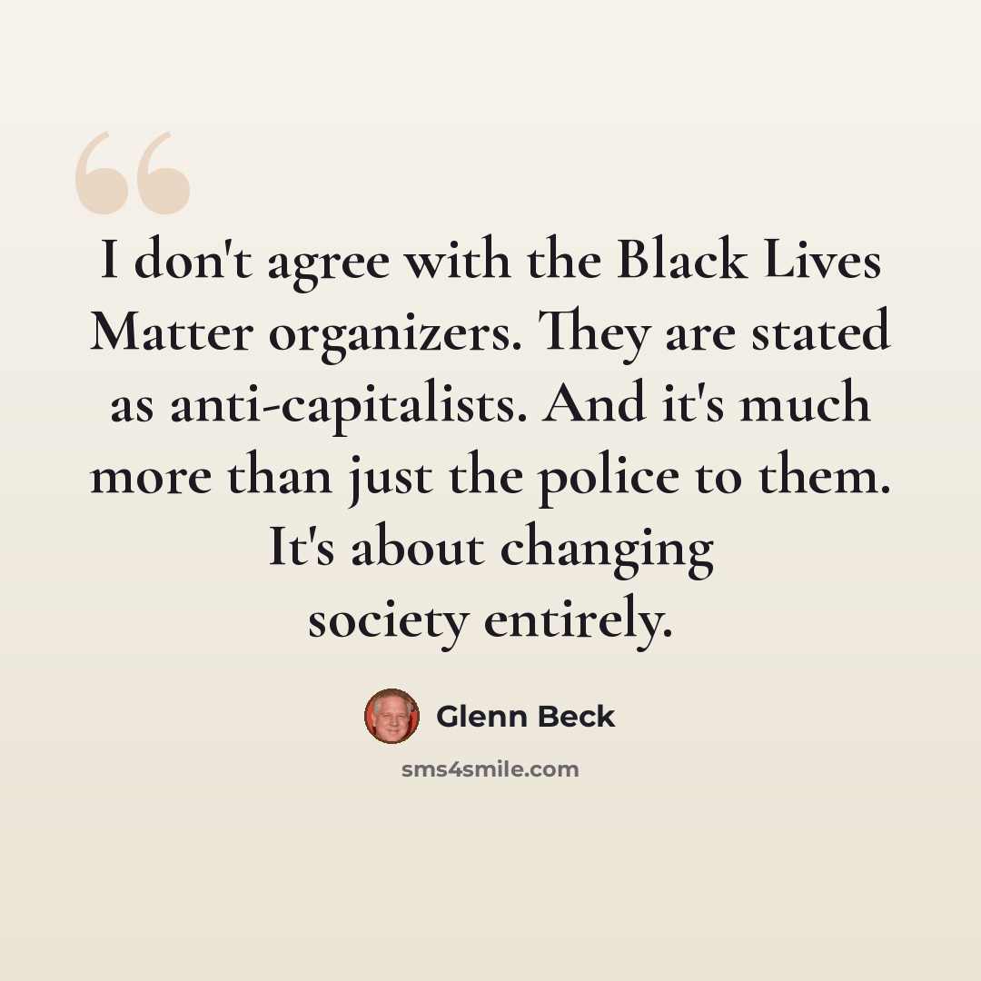 “I don't agree with the Black Lives Matter organizers. They are stated as anti-capitalists. And it's much more than just the police to them. It's about changing society entirely.” quote by Glenn Beck