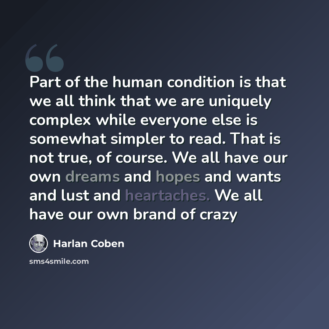 “Part of the human condition is that we all think that we are uniquely complex while everyone else is somewhat simpler to read. That is not true, of course. We all have our own dreams and hopes and wants and lust and heartaches. We all have our own brand of crazy” quote by Harlan Coben