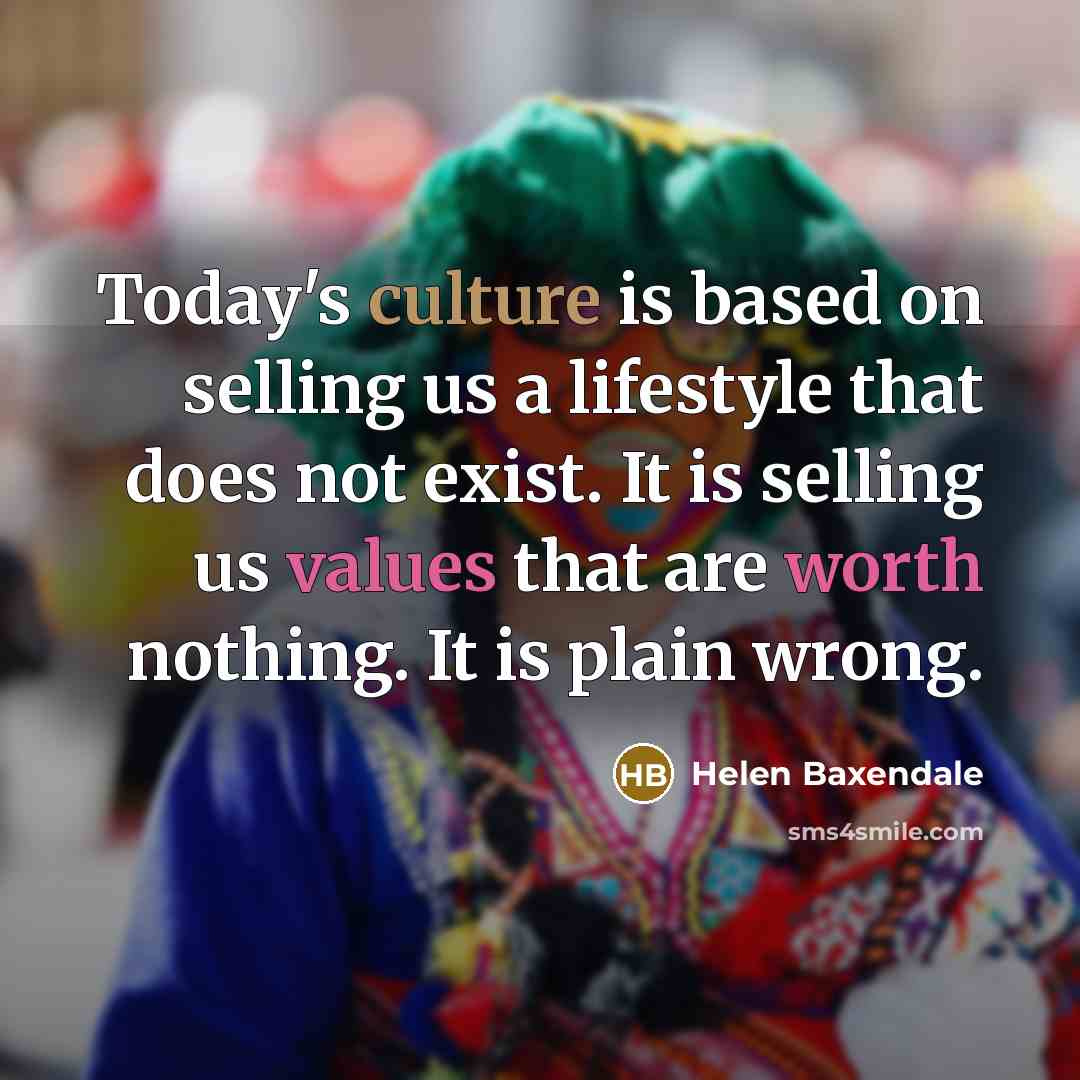 “Today's culture is based on selling us a lifestyle that does not exist. It is selling us values that are worth nothing. It is plain wrong.” quote by Helen Baxendale