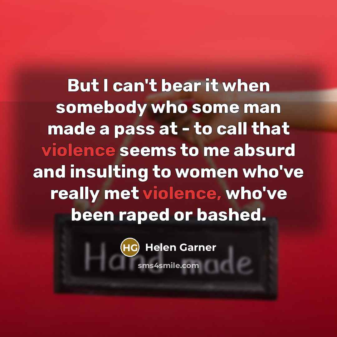 “But I can't bear it when somebody who some man made a pass at - to call that violence seems to me absurd and insulting to women who've really met violence, who've been raped or bashed.” quote by Helen Garner