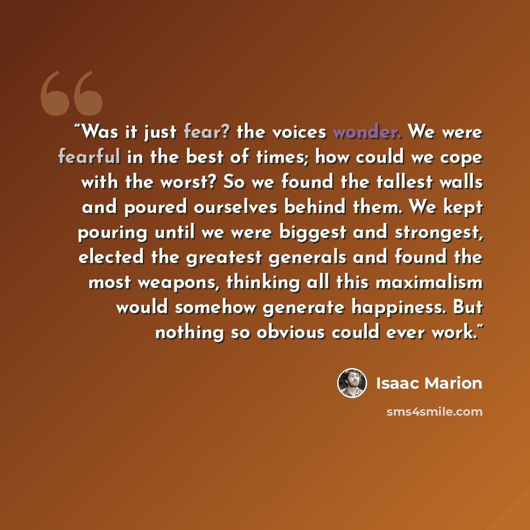 “Was it just fear? the voices wonder. We were fearful in the best of times; how could we cope with the worst? So we found the tallest walls and poured ourselves behind them. We kept pouring until we were biggest and strongest, elected the greatest generals and found the most weapons, thinking all…” quote by Isaac Marion