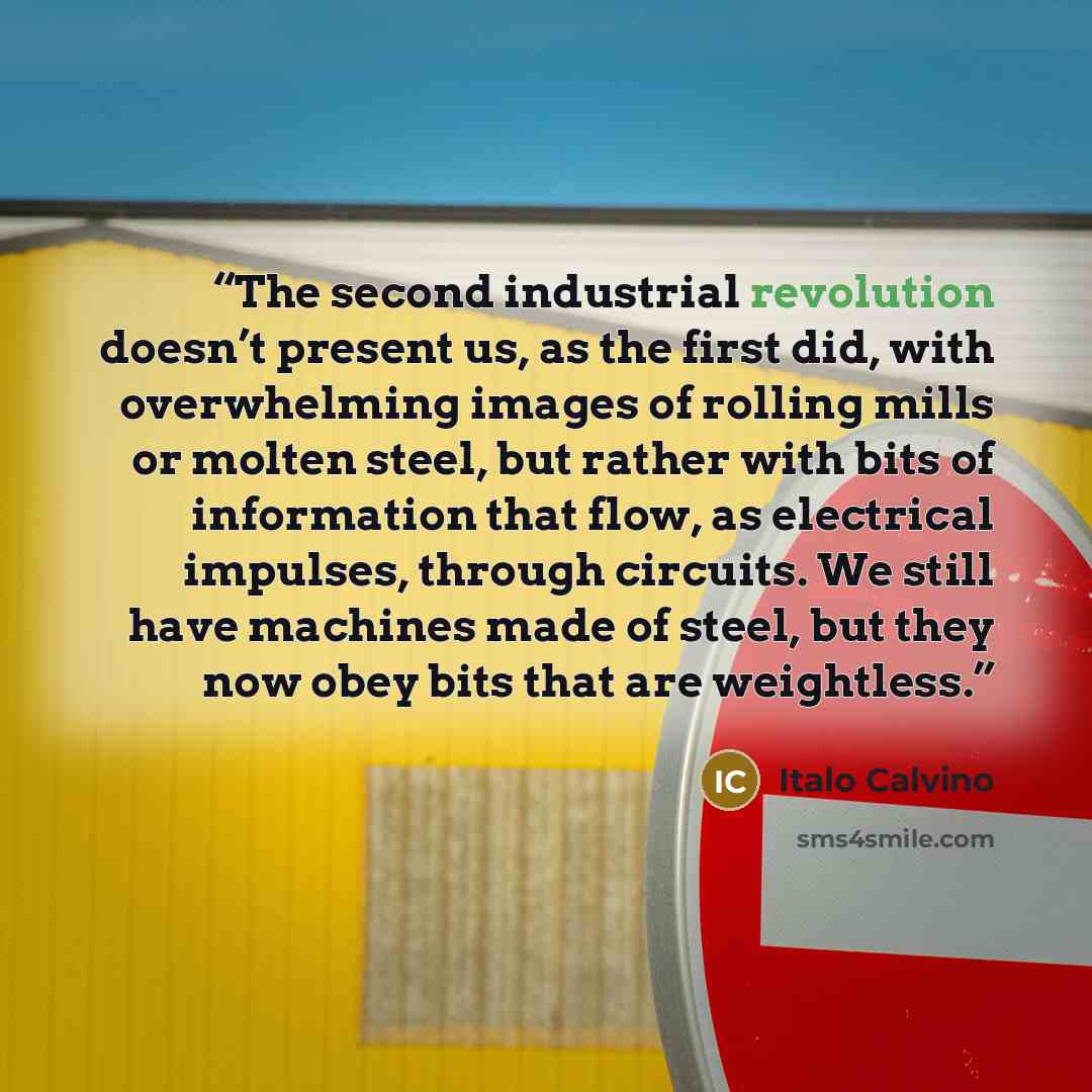 “The second industrial revolution doesn’t present us, as the first did, with overwhelming images of rolling mills or molten steel, but rather with bits of information that flow, as electrical impulses, through circuits. We still have machines made of steel, but they now obey bits that are weightless.” quote by Italo Calvino