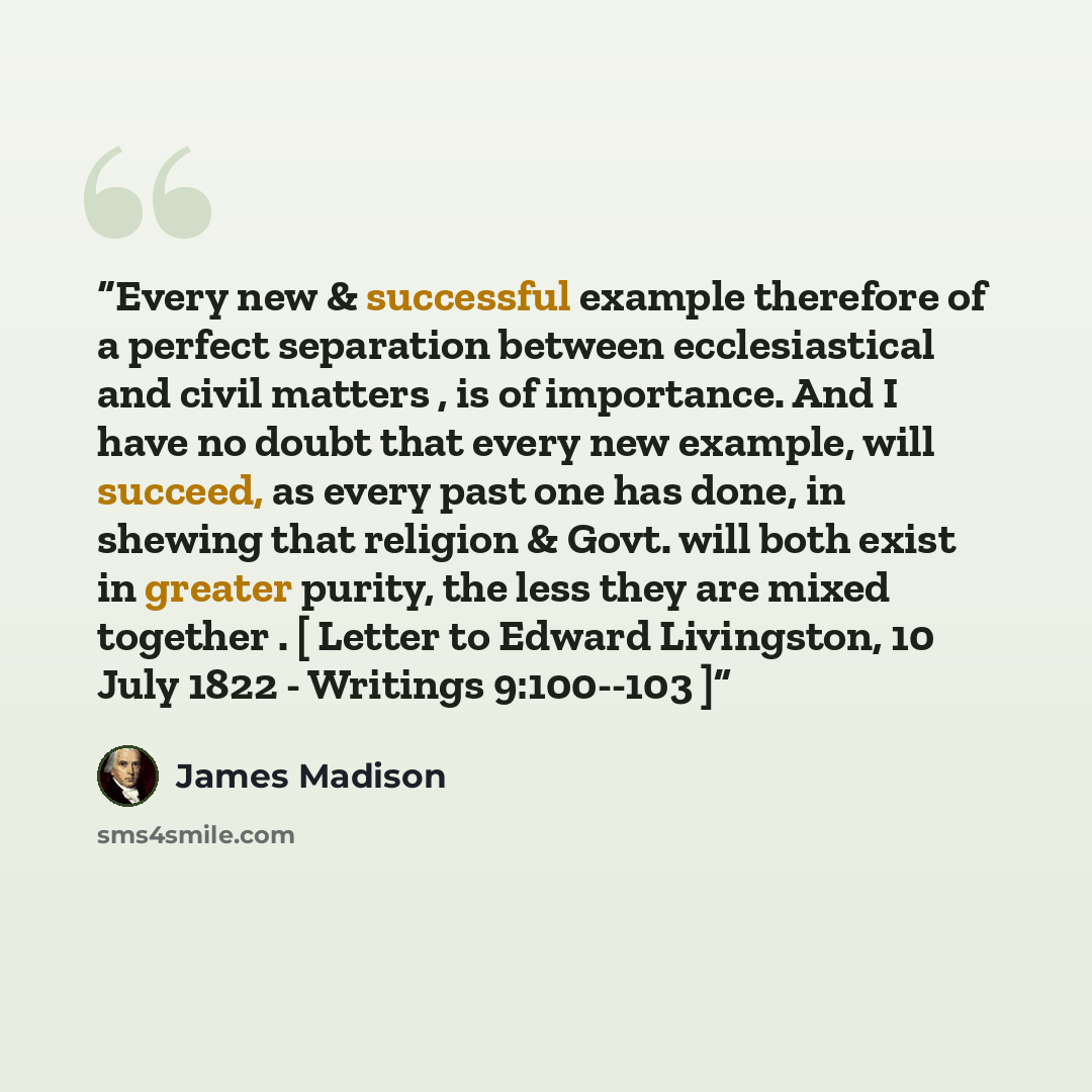“Every new & successful example therefore of a perfect separation between ecclesiastical and civil matters , is of importance. And I have no doubt that every new example, will succeed, as every past one has done, in shewing that religion & Govt. will both exist in greater purity, the less they are…” quote by James Madison
