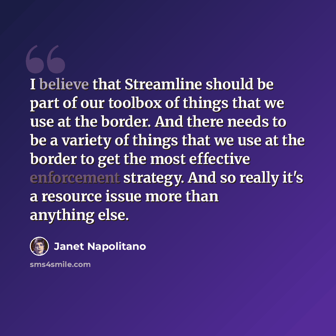 “I believe that Streamline should be part of our toolbox of things that we use at the border. And there needs to be a variety of things that we use at the border to get the most effective enforcement strategy. And so really it's a resource issue more than anything else.” quote by Janet Napolitano