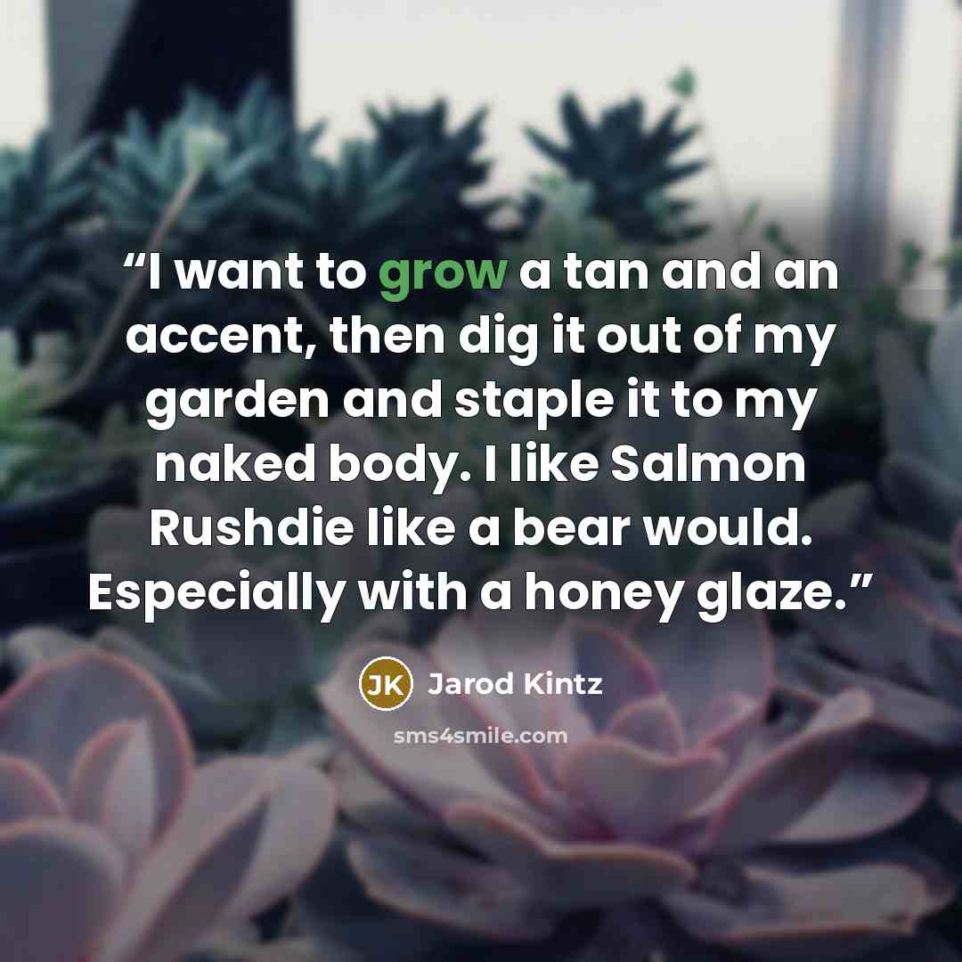 “I want to grow a tan and an accent, then dig it out of my garden and staple it to my naked body. I like Salmon Rushdie like a bear would. Especially with a honey glaze.” quote by Jarod Kintz