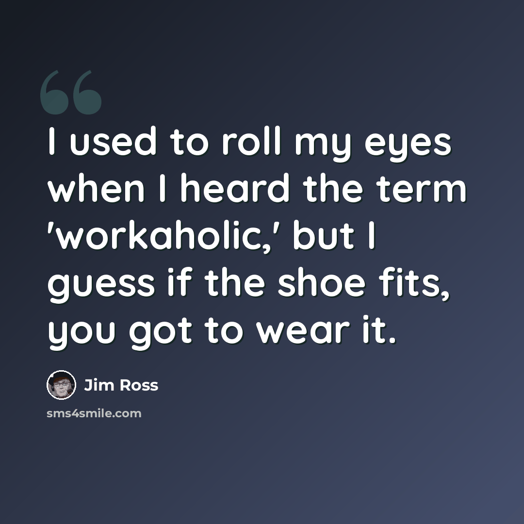 “I used to roll my eyes when I heard the term 'workaholic,' but I guess if the shoe fits, you got to wear it.” quote by Jim Ross