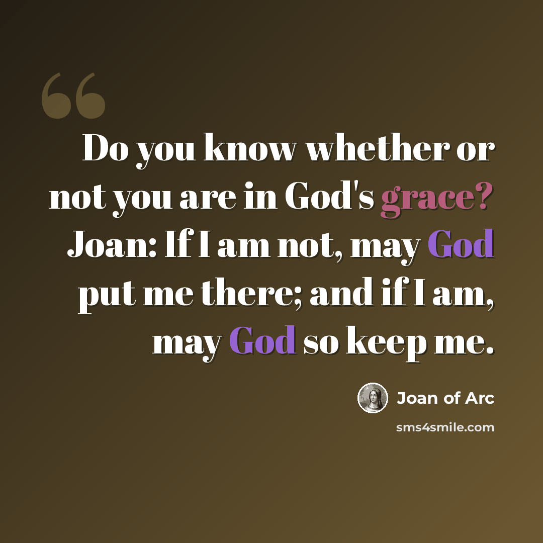 “Do you know whether or not you are in God's grace? Joan: If I am not, may God put me there; and if I am, may God so keep me.” quote by Joan of Arc