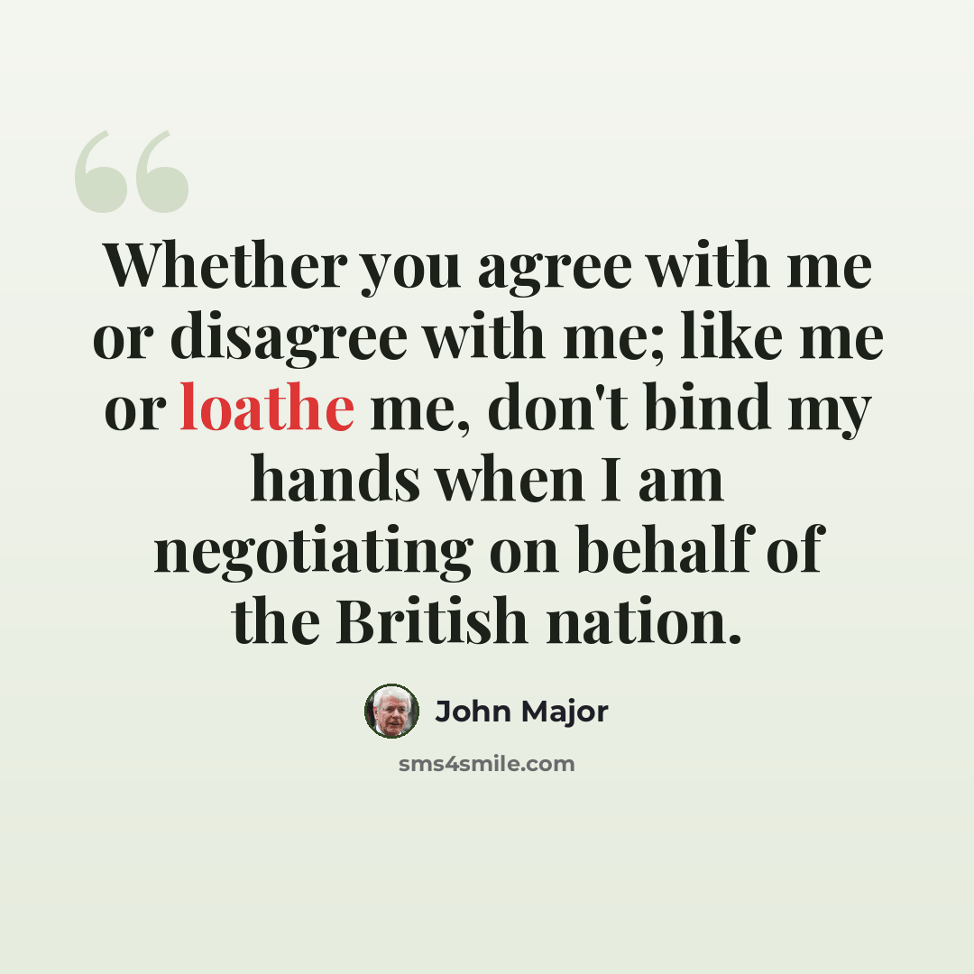 “Whether you agree with me or disagree with me; like me or loathe me, don't bind my hands when I am negotiating on behalf of the British nation.” quote by John Major